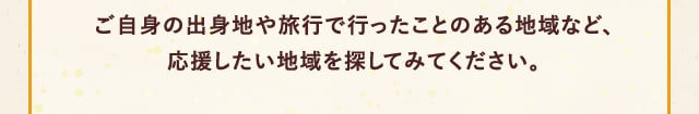 ご自身の出身地や旅行で行ったことのある地域など、応援したい地域を探してみてください。