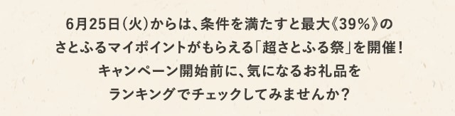 さらに6月25日(火)からは、条件を満たすと最大《39％》のさとふるマイポイントがもらえる「超さとふる祭」を開催！キャンペーン開始前に、気になるお礼品をランキングでチェックしてみませんか？