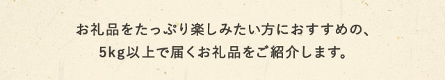 お礼品をたっぷり楽しみたい方におすすめの、5kg以上で届くお礼品をご紹介します。