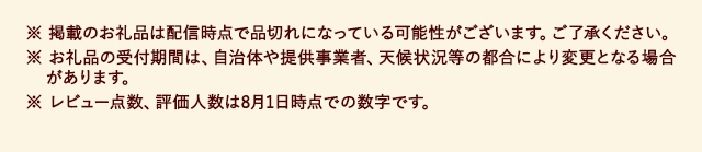 ※ 掲載のお礼品は配信時点で品切れになっている可能性がございます。ご了承ください。
							※ お礼品の受付期間は、自治体や提供事業者、天候状況等の都合により変更となる場合があります。
							※ レビュー点数、評価人数は8月1日時点での数字です。