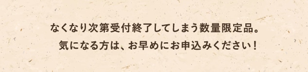 なくなり次第受付終了してしまう数量限定品。気になる方は、お早めにお申込みください！