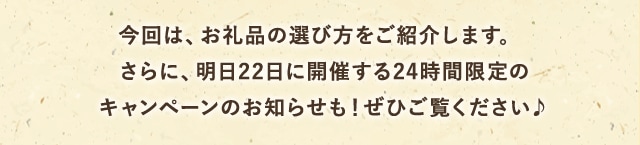 今回は、お礼品の選び方をご紹介します。
            さらに、明日22日に開催する24時間限定のキャンペーンのお知らせも！ぜひご覧ください