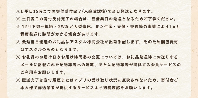 ※1 平日15時までの寄付受付完了(入金確認後)で当日発送となります。
            ※ 土日祝日の寄付受付完了の場合は、翌営業日の発送となるためご了承ください。
            ※ 12月下旬～年始・GWなど大型連休、また生産・天候・交通等の事情により1ヵ月程度発送に時間がかかる場合があります。
            ※ 最短当日発送のお礼品はアスクル株式会社が出荷手配します。そのため梱包資材はアスクルのものとなります。
            ※ お礼品のお届け日やお届け時間帯の変更については、お礼品発送時にお送りするメールに記載された配送業者への連絡、または配送業者が提供する会員サービスのご利用をお願いします。
            ※ 配送完了は寄付履歴またはアプリの受け取り状況に反映されないため、寄付者ご本人様で配送業者が提供するサービスより到着確認をお願いします。