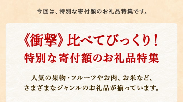 今回は、特別な寄付額のお礼品特集です。
            《衝撃》比べてびっくり！特別な寄付額のお礼品特集
            さとふるに掲載されている、比べてびっくり！の特別な寄付額のお礼品を集めてみました。
            人気の果物・フルーツやお肉、お米など、さまざまなジャンルのお礼品が揃っています。