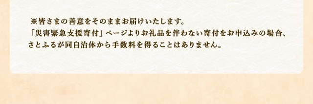 ※皆さまの善意をそのままお届けいたします。「災害緊急支援寄付」ページよりお礼品を伴わない寄付をお申込みの場合、さとふるが同自治体から手数料を得ることはありません。
