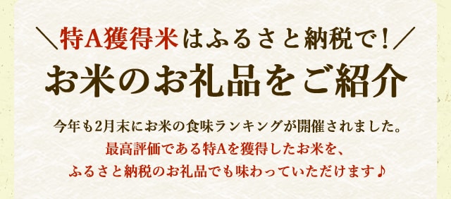 
            ＼特A獲得米はふるさと納税で！/お米のお礼品をご紹介
			今年も2月末にお米の食味ランキングが開催されました。
			最高評価である特Aを獲得したお米を、ふるさと納税のお礼品でも味わっていただけます♪