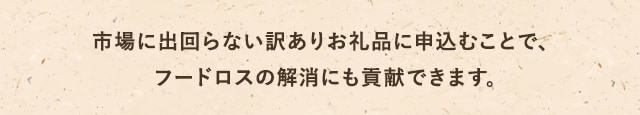 
            市場に出回らない訳ありお礼品に申込むことで、フードロスの解消にも貢献できます。