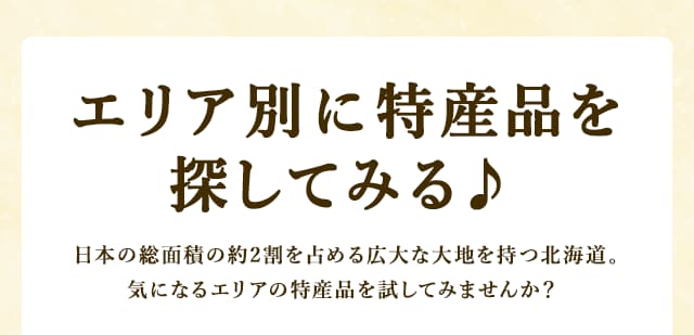 エリア別に特産品を探してみる♪ 日本の総面積の約2割を占める広大な大地を持つ北海道。大きく4つのエリアに分けられ、各地の魅力や特産品もさまざまです。気になるエリアの特産品を試してみませんか？