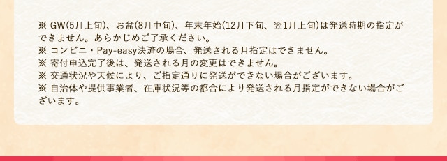 ※ GW(5月上旬)、お盆(8月中旬)、年末年始(12月下旬、翌1月上旬)は発送時期の指定ができません。あらかじめご了承ください。※ コンビニ・Pay-easy決済の場合、発送される月指定はできません。※ 寄付申込完了後は、発送される月の変更はできません。※ 交通状況や天候により、ご指定通りに発送ができない場合がございます。※ 自治体や提供事業者、在庫状況等の都合により発送される月指定ができない場合がございます。