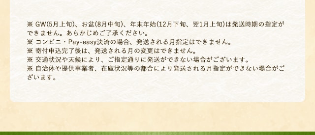 ※ GW(5月上旬)、お盆(8月中旬)、年末年始(12月下旬、翌1月上旬)は発送時期の指定ができません。あらかじめご了承ください。※ コンビニ・Pay-easy決済の場合、発送される月指定はできません。※ 寄付申込完了後は、発送される月の変更はできません。※ 交通状況や天候により、ご指定通りに発送ができない場合がございます。※ 自治体や提供事業者、在庫状況等の都合により発送される月指定ができない場合がございます。
