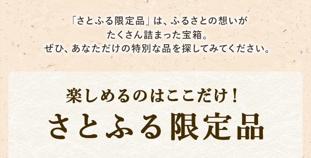 「さとふる限定品」は、ふるさとの想いがたくさん詰まった宝箱。ぜひ、あなただけの特別な品を探してみてください。楽しめるのはここだけ♪さとふる限定品