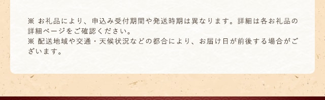 ※ お礼品により、申込み受付期間や発送時期は異なります。詳細は各お礼品の詳細ページをご確認ください。※ 配送地域や交通・天候状況などの都合により、お届け日が前後する場合がございます。