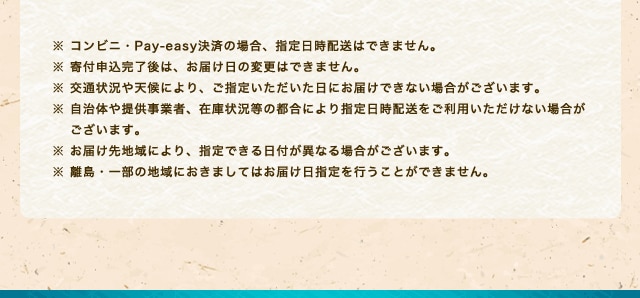※ コンビニ・Pay-easy決済の場合、指定日時配送はできません。※ 寄付申込完了後は、お届け日の変更はできません。※ 交通状況や天候により、ご指定いただいた日にお届けできない場合がございます。※ 自治体や提供事業者、在庫状況等の都合により指定日時配送をご利用いただけない場合がございます。※ お届け先地域により、指定できる日付が異なる場合がございます。※ 離島・一部の地域におきましてはお届け日指定を行うことができません。