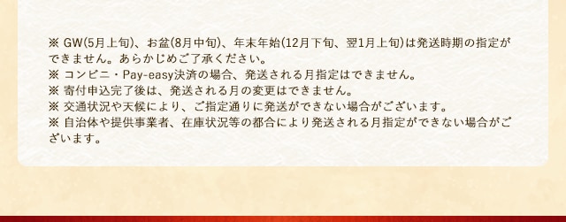
			※ GW(5月上旬)、お盆(8月中旬)、年末年始(12月下旬、翌1月上旬)は発送時期の指定ができません。あらかじめご了承ください。
			※ コンビニ・Pay-easy決済の場合、発送される月指定はできません。
			※ 寄付申込完了後は、発送される月の変更はできません。
			※ 交通状況や天候により、ご指定通りに発送ができない場合がございます。
			※ 自治体や提供事業者、在庫状況等の都合により発送される月指定ができない場合がございます。