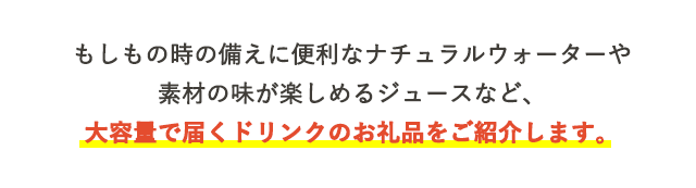 もしもの時の備えに便利なナチュラルウォーターや素材の味が楽しめるジュースなど、大容量で届くドリンクのお礼品をご紹介します。