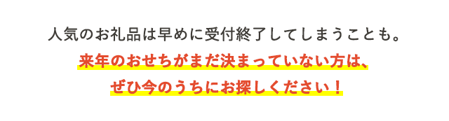 人気のお礼品は早めに受付終了してしまうことも。来年のおせちがまだ決まっていない方は、ぜひ今のうちにお探しください！
