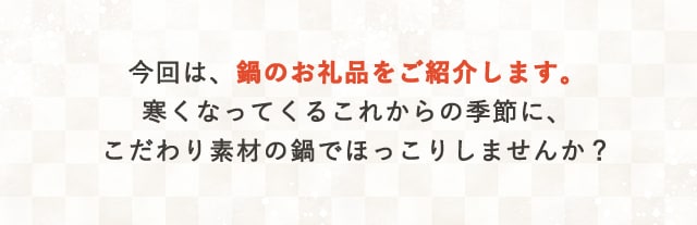 今回は、鍋のお礼品をご紹介します。寒くなってくるこれからの季節に、こだわり素材の鍋でほっこりしませんか？