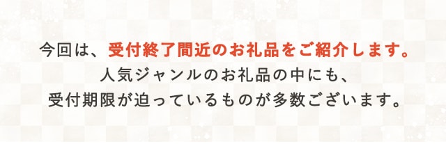 今回は、受付終了間近のお礼品をご紹介します。人気ジャンルのお礼品の中にも、受付期限が迫っているものが多数ございます。