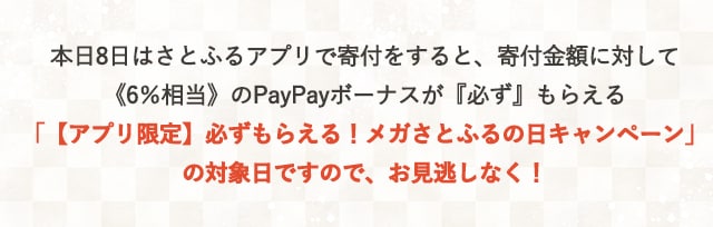 本日8日はさとふるアプリで寄付をすると、寄付金額に対して《6％相当》のPayPayボーナスが『必ず』もらえる「【アプリ限定】必ずもらえる！メガさとふるの日キャンペーン」の対象日ですので、お見逃しなく！