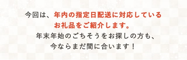 今回は、年内の指定日配送に対応しているお礼品をご紹介します。年末年始のごちそうをお探しの方も、今ならまだ間に合います！