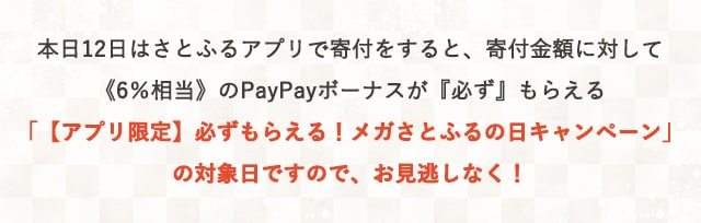 本日12日はさとふるアプリで寄付をすると、寄付金額に対して《6％相当》のPayPayボーナスが
『必ず』もらえる「【アプリ限定】必ずもらえる！メガさとふるの日キャンペーン」の対象日ですので、お見逃しなく！