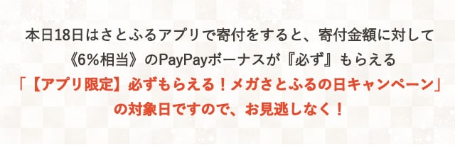 本日18日はさとふるアプリで寄付をすると、寄付金額に対して《6％相当》のPayPayボーナスが『必ず』もらえる「【アプリ限定】必ずもらえる！メガさとふるの日キャンペーン」の対象日ですので、お見逃しなく！