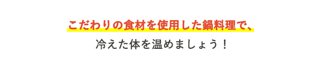 こだわりの食材を使用した鍋料理で、冷えた体を温めましょう！