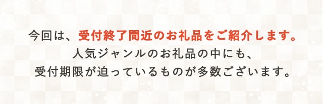 今回は、受付終了間近のお礼品をご紹介します。人気ジャンルのお礼品の中にも、受付期限が迫っているものが多数ございます。