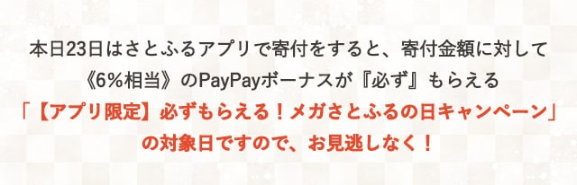 本日23日はさとふるアプリで寄付をすると、寄付金額に対して《6％相当》のPayPayボーナスが『必ず』もらえる「【アプリ限定】必ずもらえる！メガさとふるの日キャンペーン」の対象日ですので、お見逃しなく！