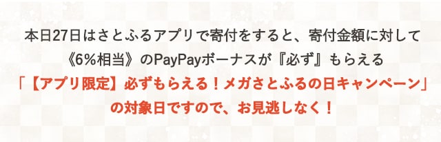 本日27日はさとふるアプリで寄付をすると、寄付金額に対して《6％相当》のPayPayボーナスが『必ず』もらえる「【アプリ限定】必ずもらえる！メガさとふるの日キャンペーン」の対象日ですので、お見逃しなく！