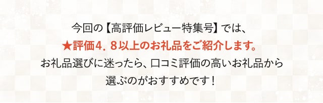 今回の【高評価レビュー特集号】では、★評価４．８以上のお礼品をご紹介します。お礼品選びに迷ったら、口コミ評価の高いお礼品から選ぶのがおすすめです！