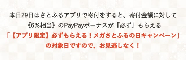 本日29日はさとふるアプリで寄付をすると、寄付金額に対して《6％相当》のPayPayボーナスが『必ず』もらえる「【アプリ限定】必ずもらえる！メガさとふるの日キャンペーン」の対象日ですので、お見逃しなく！