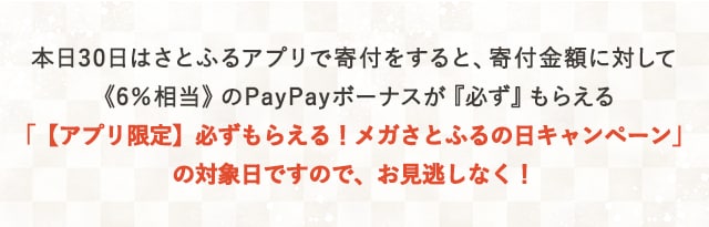 本日30日はさとふるアプリで寄付をすると、寄付金額に対して《6％相当》のPayPayボーナスが『必ず』もらえる「【アプリ限定】必ずもらえる！メガさとふるの日キャンペーン」の対象日ですので、お見逃しなく！