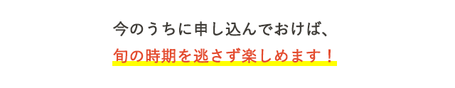 今のうちに申し込んでおけば、旬の時期を逃さず楽しめます！
