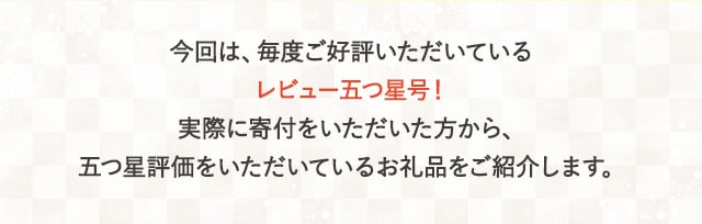 今回は、毎度ご好評いただいている【レビュー五つ星号】！実際に寄付をいただいた方から、五つ星評価をいただいているお礼品をご紹介します。