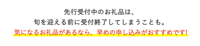 先行受付中のお礼品は、旬を迎える前に受付終了してしまうことも。気になるお礼品があるなら、早めの申し込みがおすすめです！