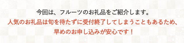 今回は、フルーツのお礼品をご紹介します。人気のお礼品は旬を待たずに受付終了してしまうこともあるため、早めのお申し込みが安心です！