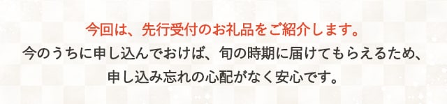 今回は、先行受付のお礼品をご紹介します。今のうちに申し込んでおけば、旬の時期に届けてもらえるため、申し込み忘れの心配がなく安心です。