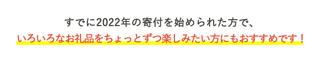 すでに2022年の寄付を始められた方で、いろいろなお礼品をちょっとずつ楽しみたい方にもおすすめです！