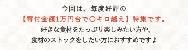 今回は、毎度好評の【寄付金額1万円台で〇キロ越え】特集です。好きな食材をたっぷり楽しみたい方や、食材のストックをしたい方におすすめです♪