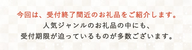 今回は、受付終了間近のお礼品をご紹介します。人気ジャンルのお礼品の中にも、受付期限が迫っているものが多数ございます。