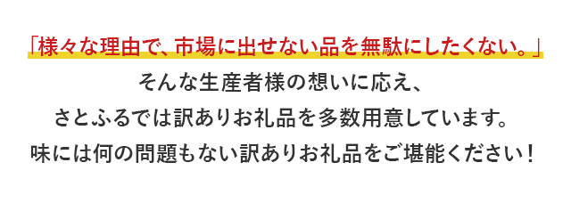 「様々な理由で、市場に出せない品を無駄にしたくない。」そんな生産者様の想いに応え、さとふるでは訳ありお礼品を多数用意しています。味には何の問題もない訳ありお礼品をご堪能ください！