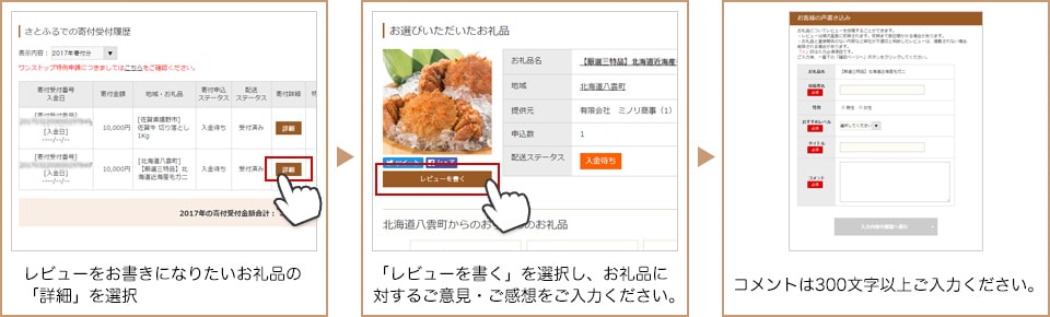 レビューをお書きになりたいお礼品の「詳細」を選択 「レビューを書く」を選択し、お礼品に対するご意見・ご感想をご記入ください。 コメントは300文字以上記入してください。