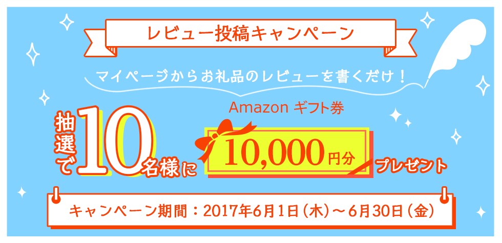 レビュー投稿キャンペーン マイページからお礼品のレビューを書くだけ！ 抽選で10名様にAmazonギフト券10,000円分プレゼント キャンペーン期間：2017年6月1日（木）～6月30日（金）