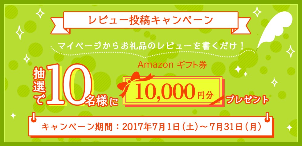 レビュー投稿キャンペーン マイページからお礼品のレビューを書くだけ！ 抽選で10名様にAmazonギフト券10,000円分プレゼント キャンペーン期間：2017年7月1日（土）～7月31日（月）