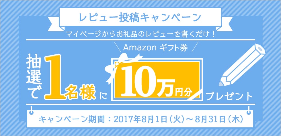 レビュー投稿キャンペーン マイページからお礼品のレビューを書くだけ！ 抽選で1名様にAmazonギフト券10万円分プレゼント キャンペーン期間：2017年8月1日（火）～8月31日（木）