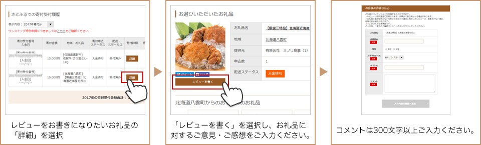 レビューをお書きになりたいお礼品の「詳細」を選択 「レビューを書く」を選択し、お礼品に対するご意見・ご感想をご記入ください。 コメントは300文字以上記入してください。