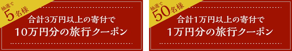抽選で5名様 合計3万円以上の寄付で10万円分の旅行クーポン 抽選で50名様 合計1万円以上の寄付で1万円分の旅行クーポン