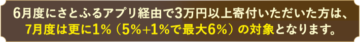 6月度にさとふるアプリ経由で3万円以上寄付いただいた方は、7月度は更に1%（5%+1%で最大6%）の対象となります。