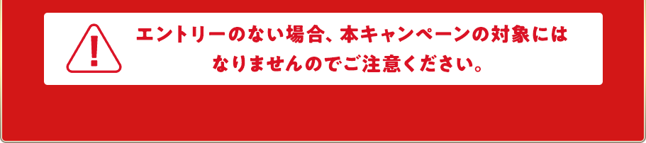 エントリーのない場合、本キャンペーンの対象にはなりませんのでご注意ください。